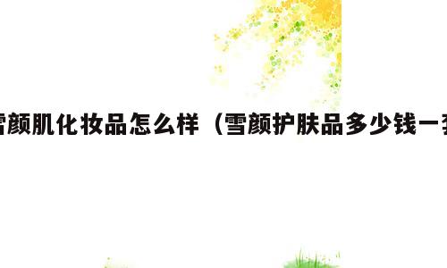 雪颜肌化妆品怎么样（雪颜护肤品多少钱一套）
