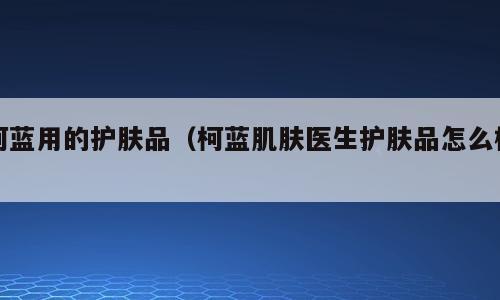 柯蓝用的护肤品（柯蓝肌肤医生护肤品怎么样）