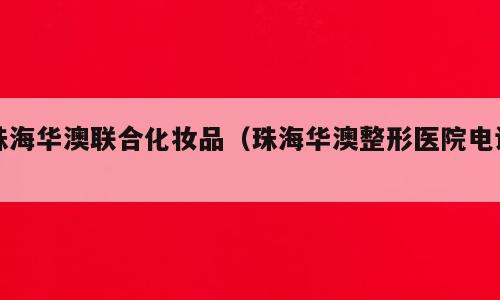 珠海华澳联合化妆品（珠海华澳整形医院电话）