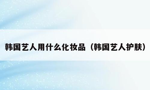 韩国艺人用什么化妆品（韩国艺人护肤）