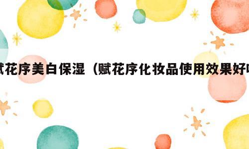赋花序美白保湿（赋花序化妆品使用效果好吗）