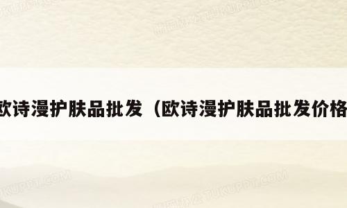 欧诗漫护肤品批发（欧诗漫护肤品批发价格）