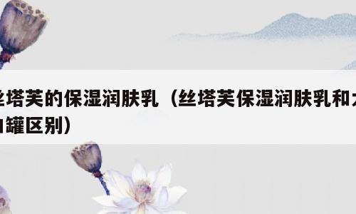 丝塔芙的保湿润肤乳（丝塔芙保湿润肤乳和大白罐区别）