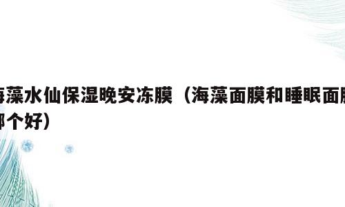 海藻水仙保湿晚安冻膜（海藻面膜和睡眠面膜哪个好）