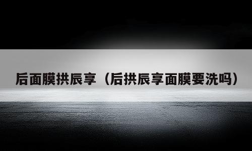 后面膜拱辰享（后拱辰享面膜要洗吗）