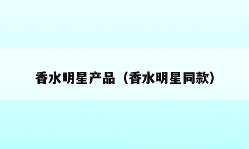香水明星产品（香水明星同款）