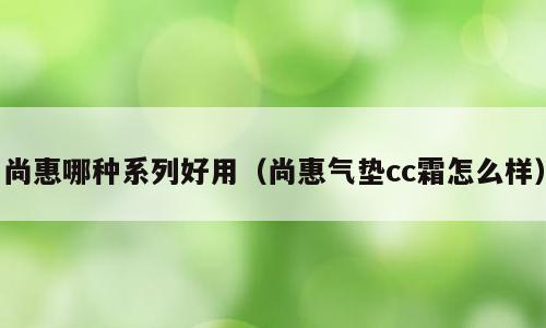 尚惠哪种系列好用（尚惠气垫cc霜怎么样）