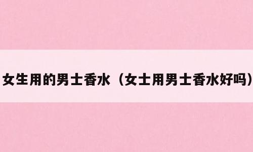 女生用的男士香水（女士用男士香水好吗）