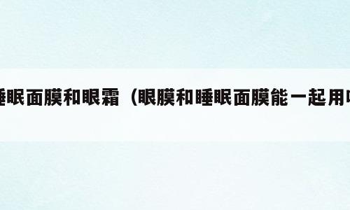 睡眠面膜和眼霜（眼膜和睡眠面膜能一起用吗）