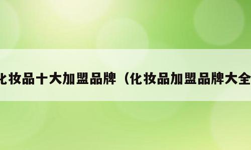 化妆品十大加盟品牌（化妆品加盟品牌大全）