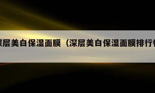 深层美白保湿面膜（深层美白保湿面膜排行榜）