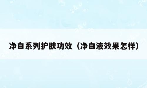 净白系列护肤功效（净白液效果怎样）