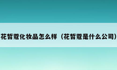 花皙蔻化妆品怎么样（花皙蔻是什么公司）