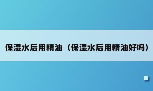 保湿水后用精油（保湿水后用精油好吗）