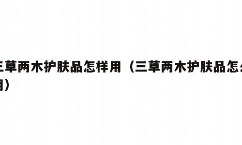 三草两木护肤品怎样用（三草两木护肤品怎么用）