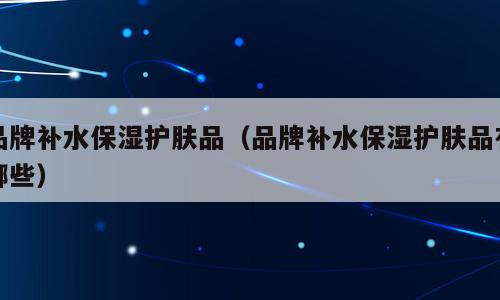 品牌补水保湿护肤品（品牌补水保湿护肤品有哪些）