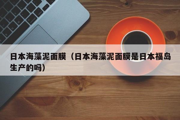 日本海藻泥面膜（日本海藻泥面膜是日本福岛生产的吗）