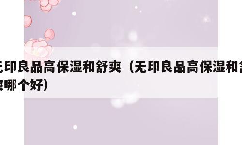 无印良品高保湿和舒爽（无印良品高保湿和舒爽哪个好）