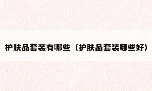 护肤品套装有哪些（护肤品套装哪些好）