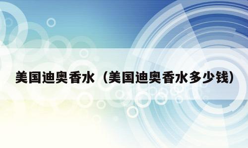 美国迪奥香水（美国迪奥香水多少钱）