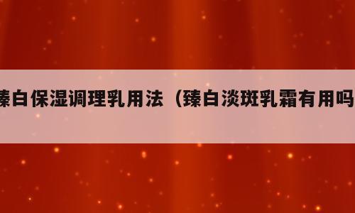 臻白保湿调理乳用法（臻白淡斑乳霜有用吗?）