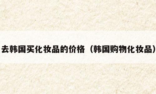 去韩国买化妆品的价格（韩国购物化妆品）