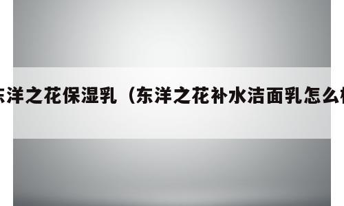 东洋之花保湿乳（东洋之花补水洁面乳怎么样）