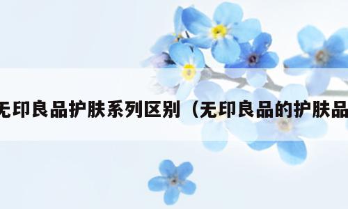无印良品护肤系列区别（无印良品的护肤品）