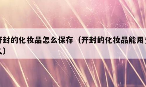 开封的化妆品怎么保存（开封的化妆品能用多久）