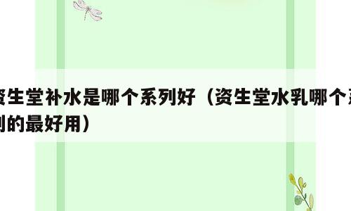 资生堂补水是哪个系列好（资生堂水乳哪个系列的最好用）