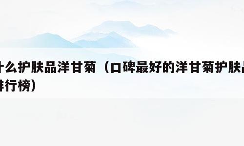 什么护肤品洋甘菊（口碑最好的洋甘菊护肤品排行榜）