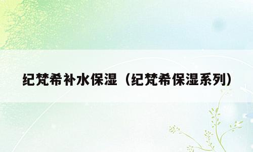 纪梵希补水保湿（纪梵希保湿系列）