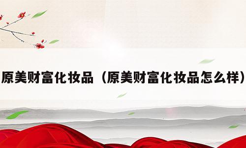 原美财富化妆品（原美财富化妆品怎么样）
