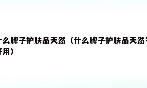 什么牌子护肤品天然（什么牌子护肤品天然气好用）