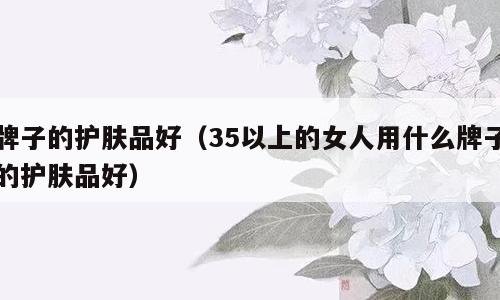 牌子的护肤品好（35以上的女人用什么牌子的护肤品好）