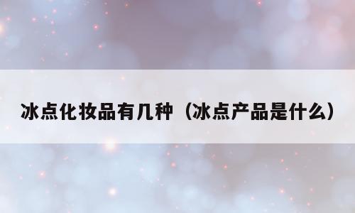 冰点化妆品有几种（冰点产品是什么）