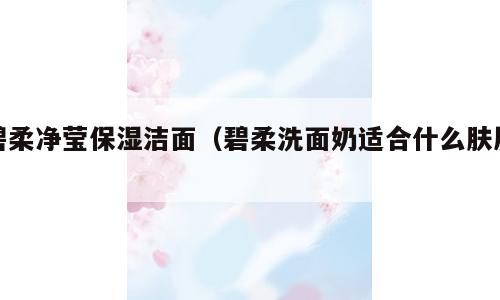 碧柔净莹保湿洁面（碧柔洗面奶适合什么肤质）