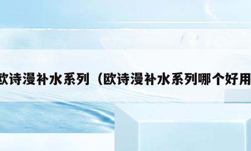 欧诗漫补水系列（欧诗漫补水系列哪个好用）