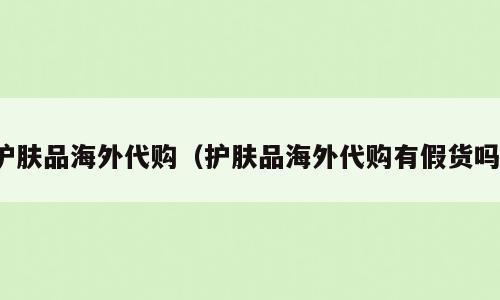 护肤品海外代购（护肤品海外代购有假货吗）