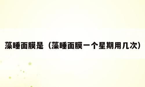 藻睡面膜是（藻睡面膜一个星期用几次）