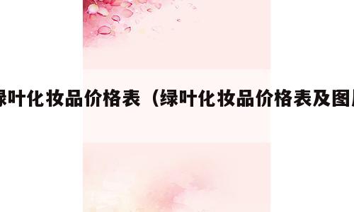 绿叶化妆品价格表（绿叶化妆品价格表及图片）