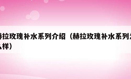 赫拉玫瑰补水系列介绍（赫拉玫瑰补水系列怎么样）