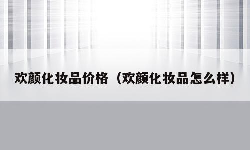欢颜化妆品价格（欢颜化妆品怎么样）
