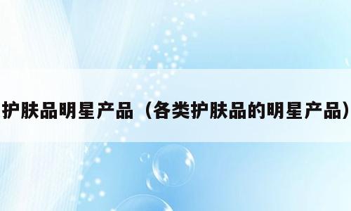 护肤品明星产品（各类护肤品的明星产品）