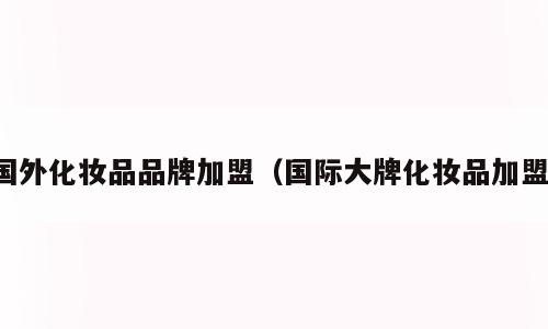 国外化妆品品牌加盟（国际大牌化妆品加盟）