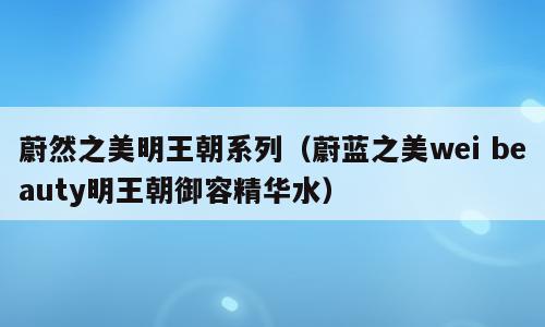 蔚然之美明王朝系列（蔚蓝之美wei beauty明王朝御容精华水）