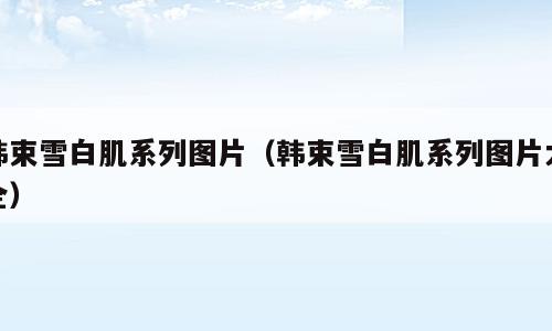 韩束雪白肌系列图片（韩束雪白肌系列图片大全）