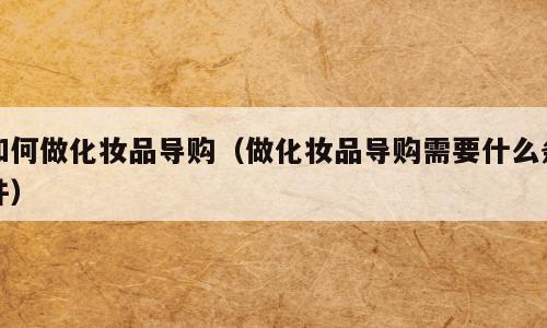 如何做化妆品导购（做化妆品导购需要什么条件）