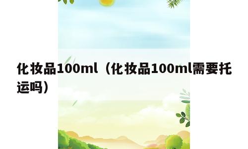 化妆品100ml（化妆品100ml需要托运吗）