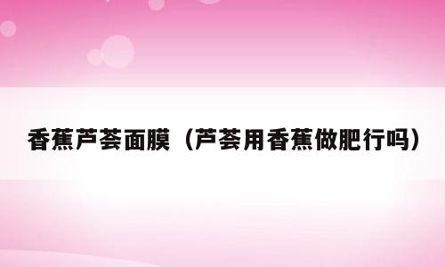 香蕉芦荟面膜（芦荟用香蕉做肥行吗）